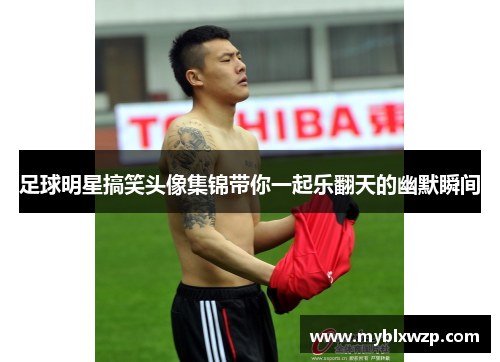 足球明星搞笑头像集锦带你一起乐翻天的幽默瞬间