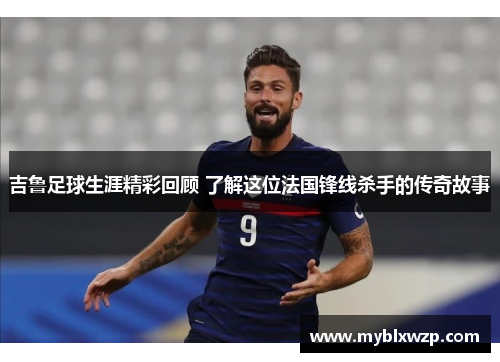 吉鲁足球生涯精彩回顾 了解这位法国锋线杀手的传奇故事